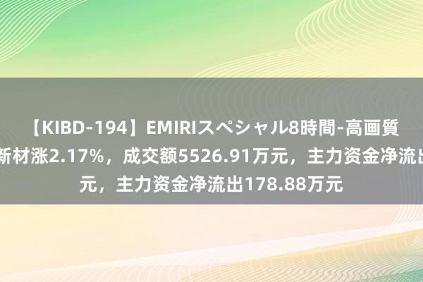 【KIBD-194】EMIRIスペシャル8時間-高画質-特別編 改进新材涨2.17%,成交额5526.91万元,主力资金净流出178.88万元