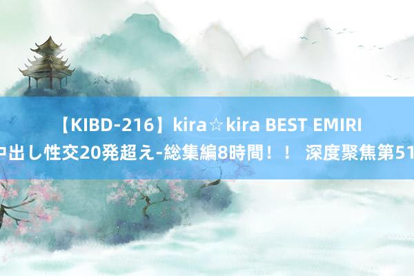 【KIBD-216】kira☆kira BEST EMIRI-中出し性交20発超え-総集編8時間!! 深度聚焦第51期