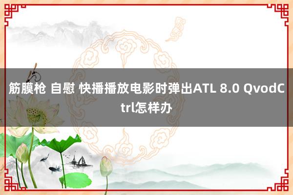 筋膜枪 自慰 快播播放电影时弹出ATL 8.0 QvodCtrl怎样办