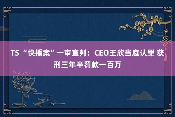 TS “快播案”一审宣判:CEO王欣当庭认罪 获刑三年半罚款一百万