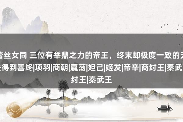 蕾丝女同 三位有举鼎之力的帝王，终末却极度一致的无法得到善终|项羽|商朝|嬴荡|妲己|姬发|帝辛|商纣王|秦武王