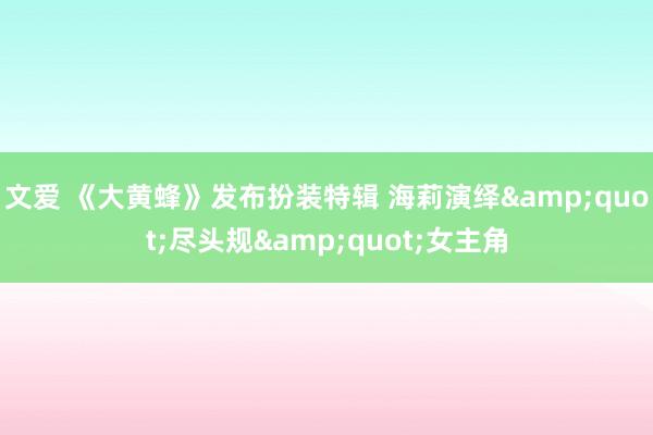 文爱 《大黄蜂》发布扮装特辑 海莉演绎"尽头规"女主角
