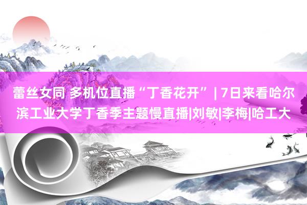 蕾丝女同 多机位直播“丁香花开” | 7日来看哈尔滨工业大学丁香季主题慢直播|刘敏|李梅|哈工大