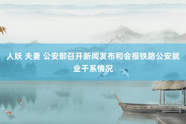 人妖 夫妻 公安部召开新闻发布和会报铁路公安就业干系情况