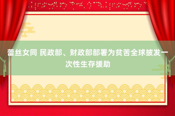 蕾丝女同 民政部、财政部部署为贫苦全球披发一次性生存援助