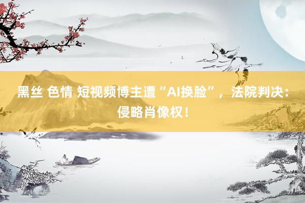 黑丝 色情 短视频博主遭“AI换脸”,法院判决:侵略肖像权!