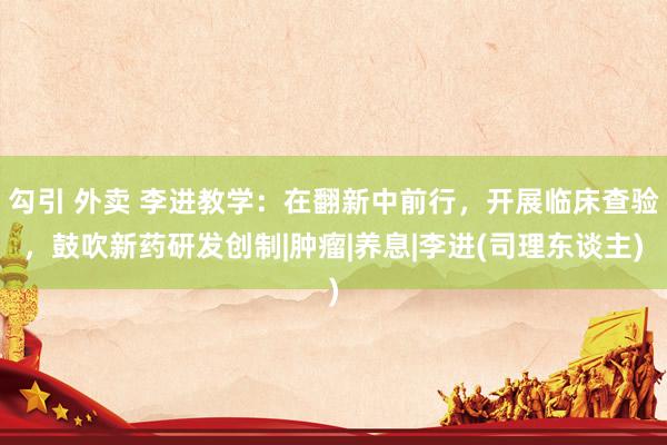 勾引 外卖 李进教学:在翻新中前行,开展临床查验,鼓吹新药研发创制|肿瘤|养息|李进(司理东谈主)