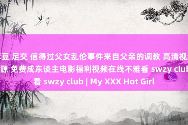 麻豆 足交 信得过父女乱伦事件来自父亲的调教 高清视频在线不雅看 丝袜资源 免费成东谈主电影福利视频在线不雅看 swzy club | My XXX Hot Girl