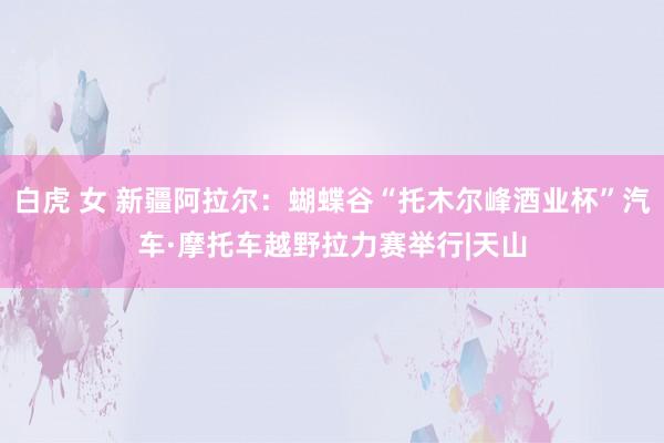 白虎 女 新疆阿拉尔:蝴蝶谷“托木尔峰酒业杯”汽车·摩托车越野拉力赛举行|天山