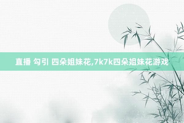 直播 勾引 四朵姐妹花，7k7k四朵姐妹花游戏