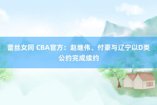 蕾丝女同 CBA官方：赵继伟、付豪与辽宁以D类公约完成续约