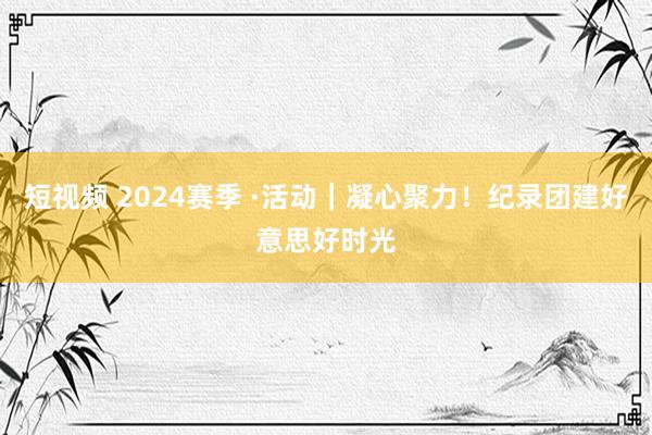 短视频 2024赛季 ·活动｜凝心聚力！纪录团建好意思好时光