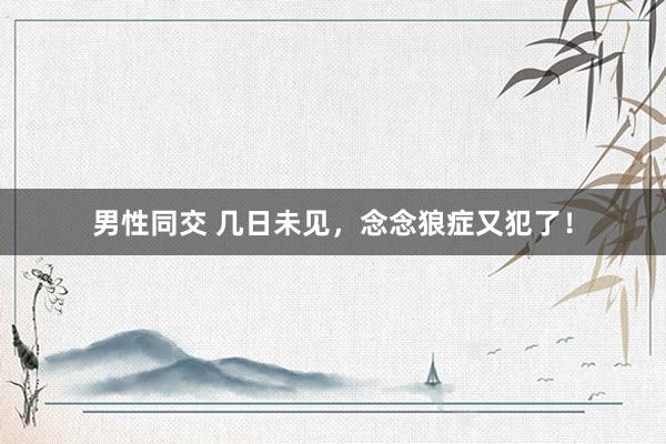 男性同交 几日未见，念念狼症又犯了！