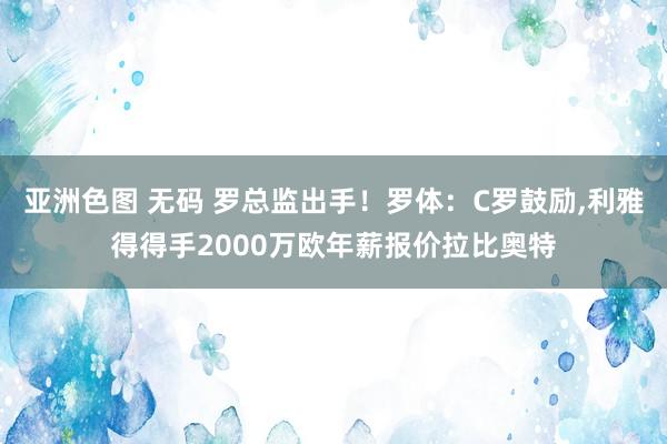 亚洲色图 无码 罗总监出手！罗体：C罗鼓励，利雅得得手2000万欧年薪报价拉比奥特