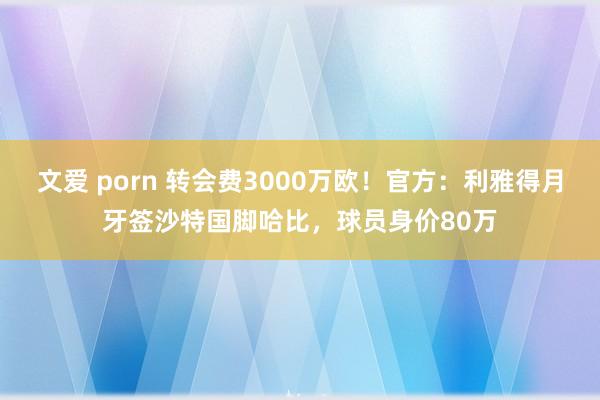 文爱 porn 转会费3000万欧!官方:利雅得月牙签沙特国脚哈比,球员身价80万