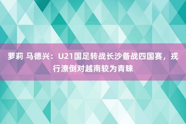 萝莉 马德兴:U21国足转战长沙备战四国赛,戎行潦倒对越南较为青睐