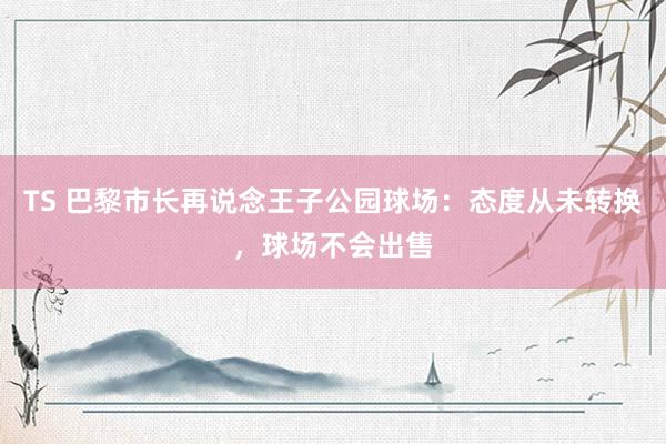 TS 巴黎市长再说念王子公园球场：态度从未转换，球场不会出售