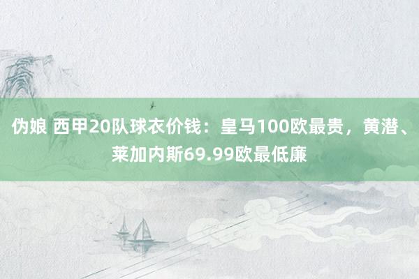 伪娘 西甲20队球衣价钱:皇马100欧最贵,黄潜、莱加内斯69.99欧最低廉