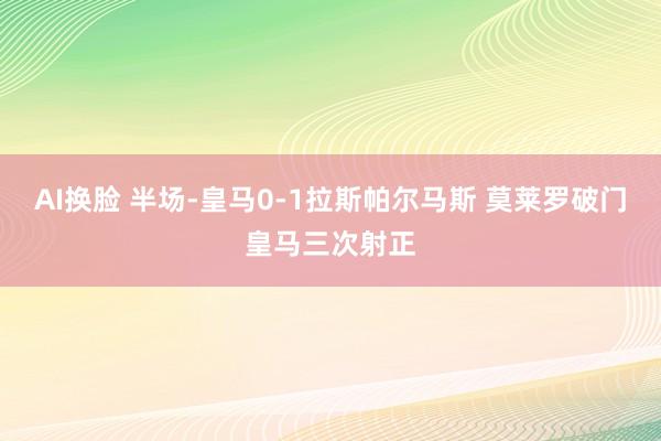 AI换脸 半场-皇马0-1拉斯帕尔马斯 莫莱罗破门皇马三次射正