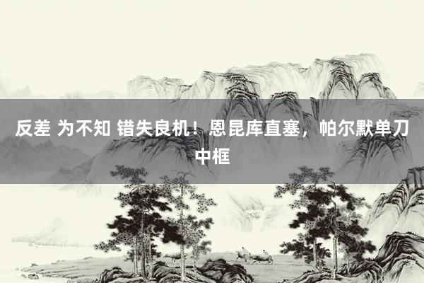 反差 为不知 错失良机！恩昆库直塞，帕尔默单刀中框