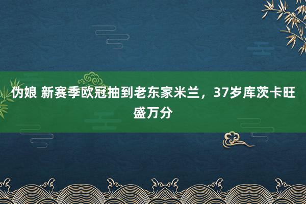 伪娘 新赛季欧冠抽到老东家米兰，37岁库茨卡旺盛万分