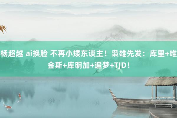 杨超越 ai换脸 不再小矮东谈主！枭雄先发：库里+维金斯+库明加+追梦+TJD！