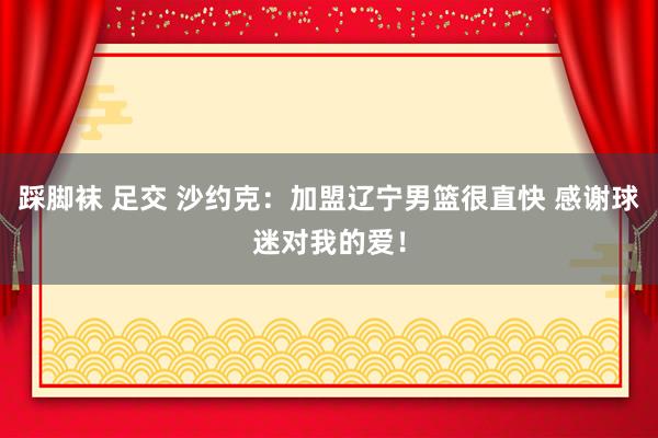 踩脚袜 足交 沙约克：加盟辽宁男篮很直快 感谢球迷对我的爱！