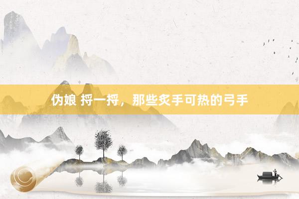 伪娘 捋一捋,那些炙手可热的弓手