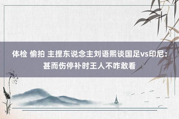 体检 偷拍 主捏东说念主刘语熙谈国足vs印尼：甚而伤停补时王人不咋敢看