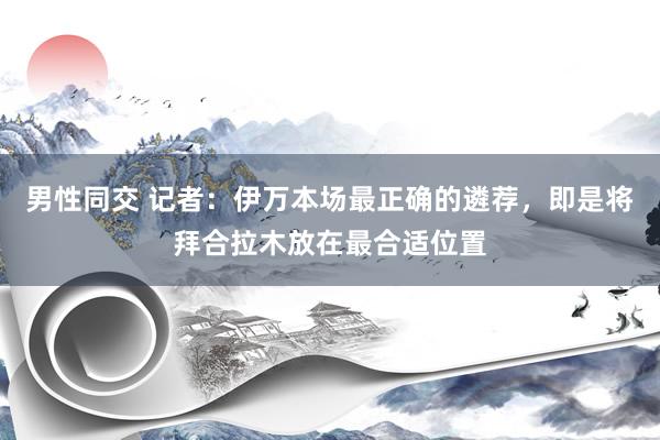 男性同交 记者：伊万本场最正确的遴荐，即是将拜合拉木放在最合适位置