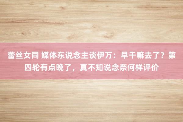 蕾丝女同 媒体东说念主谈伊万：早干嘛去了？第四轮有点晚了，真不知说念奈何样评价