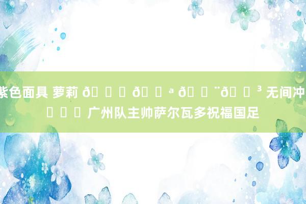 紫色面具 萝莉 👏💪 🇨🇳 无间冲！​​​广州队主帅萨尔瓦多祝福国足