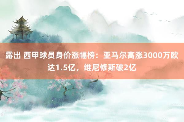 露出 西甲球员身价涨幅榜:亚马尔高涨3000万欧达1.5亿,维尼修斯破2亿