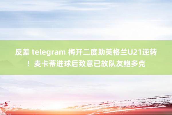 反差 telegram 梅开二度助英格兰U21逆转！麦卡蒂进球后致意已故队友鲍多克