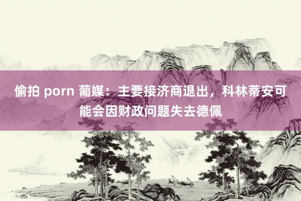 偷拍 porn 葡媒:主要接济商退出,科林蒂安可能会因财政问题失去德佩