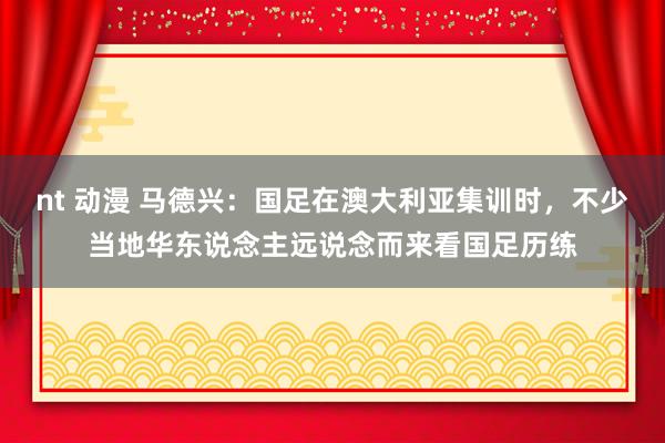 nt 动漫 马德兴：国足在澳大利亚集训时，不少当地华东说念主远说念而来看国足历练