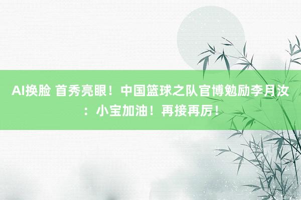 AI换脸 首秀亮眼！中国篮球之队官博勉励李月汝：小宝加油！再接再厉！