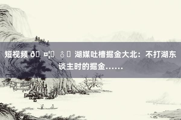短视频 🤦‍♂️湖媒吐槽掘金大北：不打湖东谈主时的掘金……