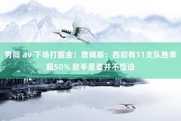 男同 av 下场打掘金!詹姆斯:西部有11支队胜率超50% 敌手是谁并不蹙迫