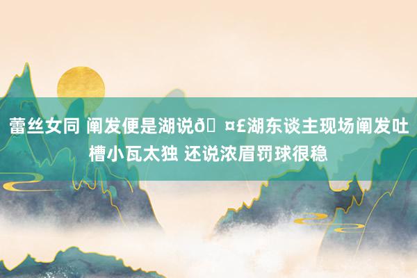 蕾丝女同 阐发便是湖说🤣湖东谈主现场阐发吐槽小瓦太独 还说浓眉罚球很稳