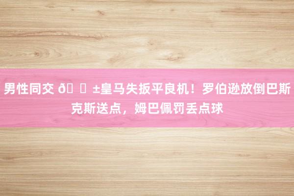 男性同交 😱皇马失扳平良机！罗伯逊放倒巴斯克斯送点，姆巴佩罚丢点球