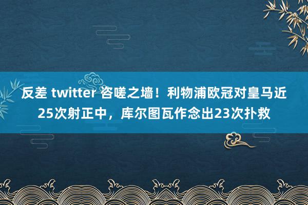 反差 twitter 咨嗟之墙！利物浦欧冠对皇马近25次射正中，库尔图瓦作念出23次扑救