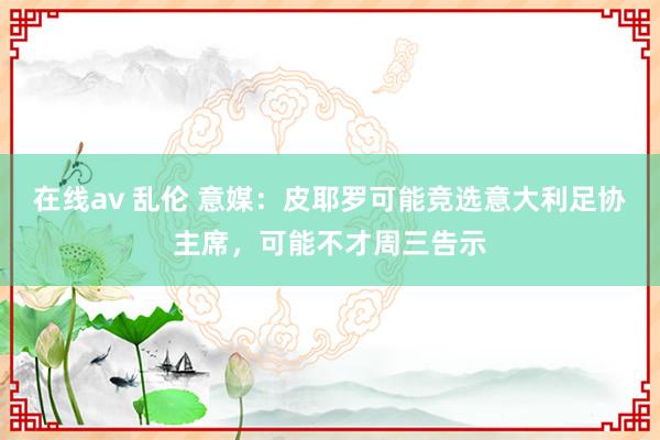 在线av 乱伦 意媒：皮耶罗可能竞选意大利足协主席，可能不才周三告示