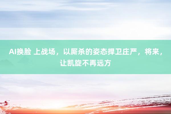 AI换脸 上战场，以厮杀的姿态捍卫庄严，将来，让凯旋不再远方