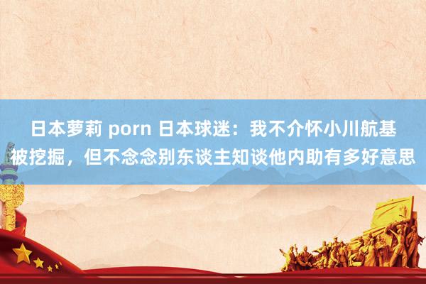 日本萝莉 porn 日本球迷：我不介怀小川航基被挖掘，但不念念别东谈主知谈他内助有多好意思