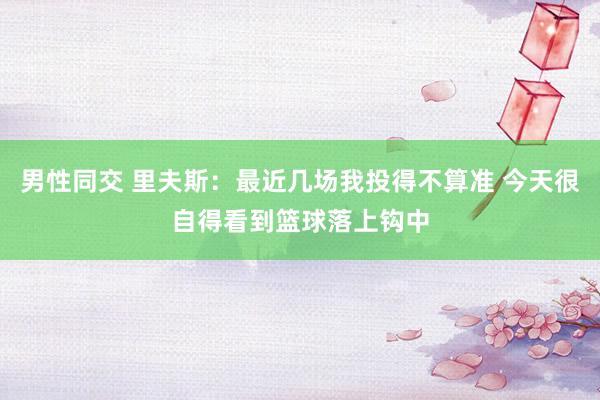 男性同交 里夫斯：最近几场我投得不算准 今天很自得看到篮球落上钩中