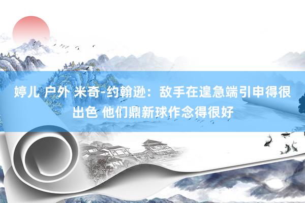 婷儿 户外 米奇-约翰逊：敌手在遑急端引申得很出色 他们鼎新球作念得很好