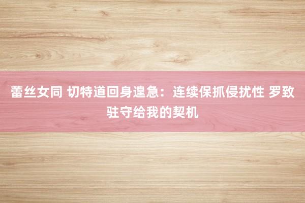 蕾丝女同 切特道回身遑急：连续保抓侵扰性 罗致驻守给我的契机