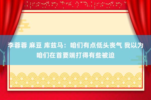 李蓉蓉 麻豆 库兹马:咱们有点低头丧气 我以为咱们在首要端打得有些被迫