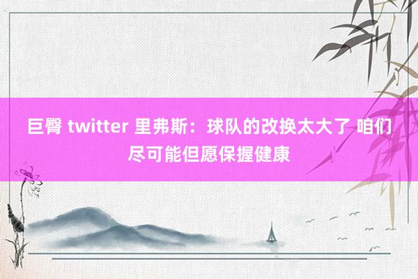 巨臀 twitter 里弗斯：球队的改换太大了 咱们尽可能但愿保握健康